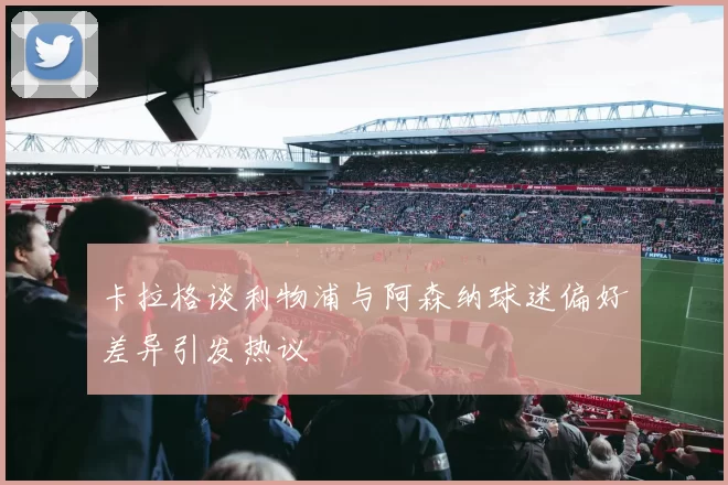卡拉格谈利物浦与阿森纳球迷偏好差异引发热议