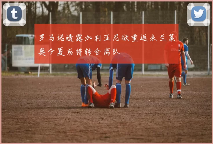 罗马诺透露加利亚尼欲重返米兰莱奥今夏或将转会离队