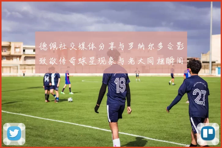 德佩社交媒体分享与罗纳尔多合影致敬传奇球星现象与老大同框瞬间