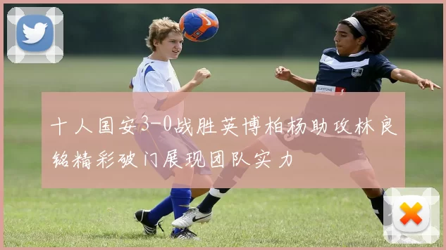 十人国安3-0战胜英博柏杨助攻林良铭精彩破门展现团队实力