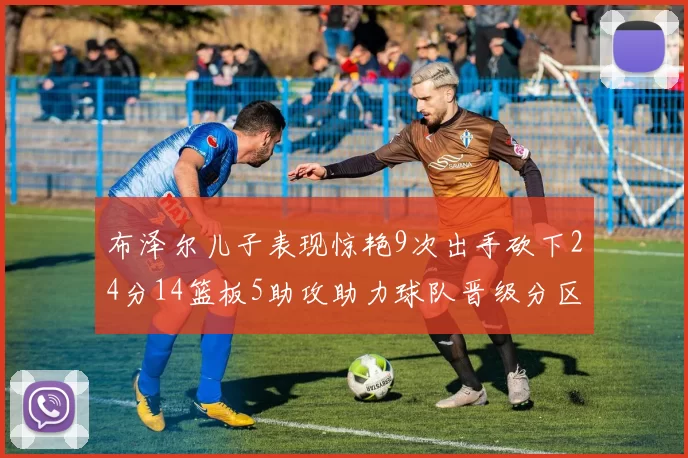 布泽尔儿子表现惊艳9次出手砍下24分14篮板5助攻助力球队晋级分区决赛