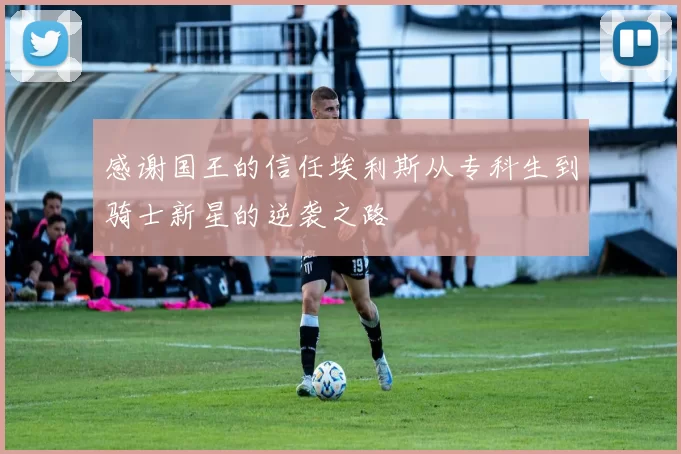 感谢国王的信任埃利斯从专科生到骑士新星的逆袭之路
