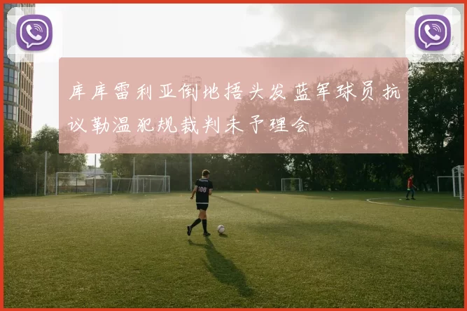 库库雷利亚倒地捂头发蓝军球员抗议勒温犯规裁判未予理会
