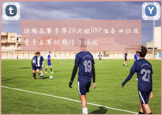 杨瀚森赛季第20次被DNP准备回归混音季后赛的期待与挑战