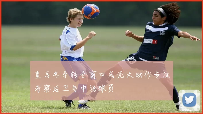 皇马冬季转会窗口或无大动作专注考察后卫与中场球员