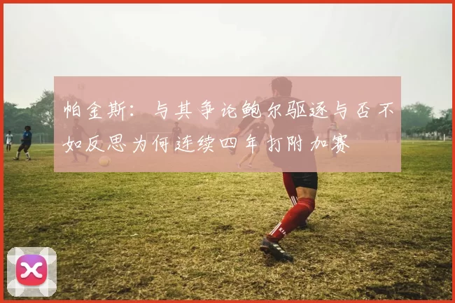 帕金斯：与其争论鲍尔驱逐与否不如反思为何连续四年打附加赛
