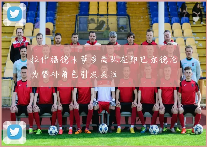 拉什福德卡萨多离队在即巴尔德沦为替补角色引发关注