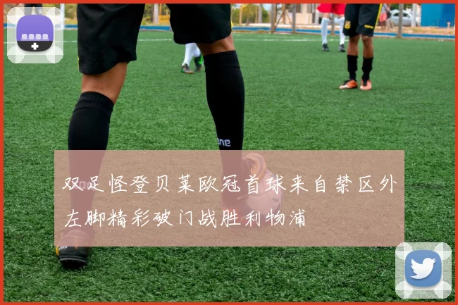 双足怪登贝莱欧冠首球来自禁区外左脚精彩破门战胜利物浦