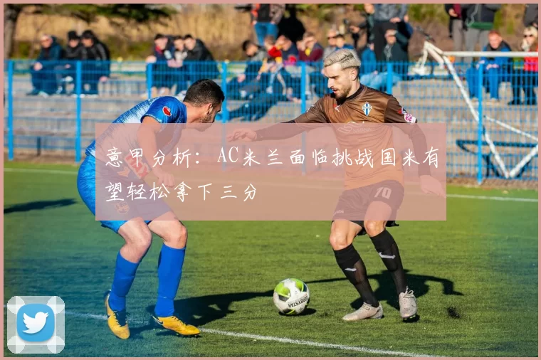 意甲分析：AC米兰面临挑战国米有望轻松拿下三分