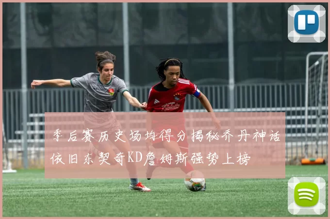 季后赛历史场均得分揭秘乔丹神话依旧东契奇KD詹姆斯强势上榜