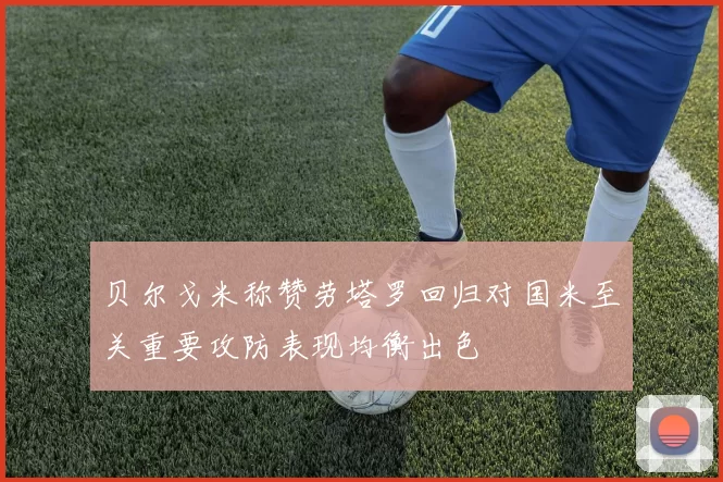 贝尔戈米称赞劳塔罗回归对国米至关重要攻防表现均衡出色
