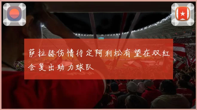 萨拉赫伤情待定阿利松有望在双红会复出助力球队