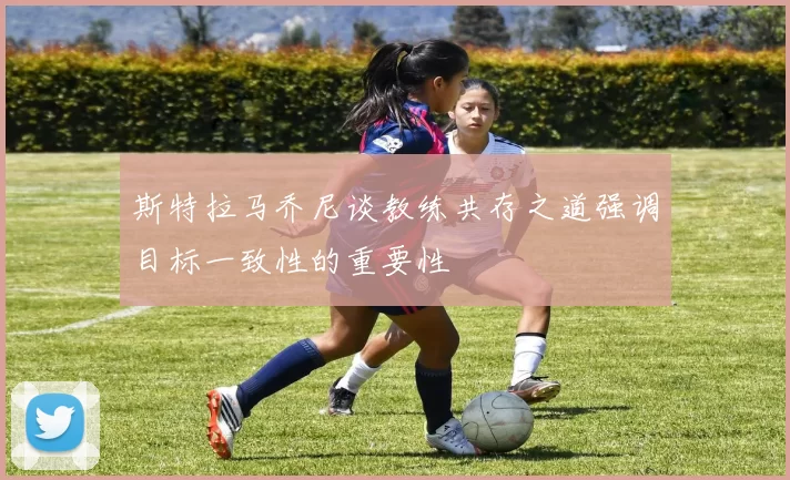 斯特拉马乔尼谈教练共存之道强调目标一致性的重要性