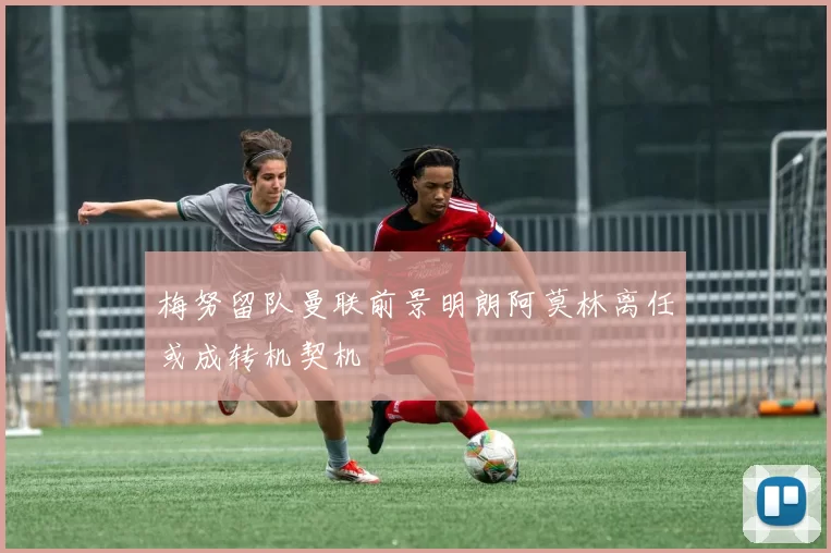 梅努留队曼联前景明朗阿莫林离任或成转机契机